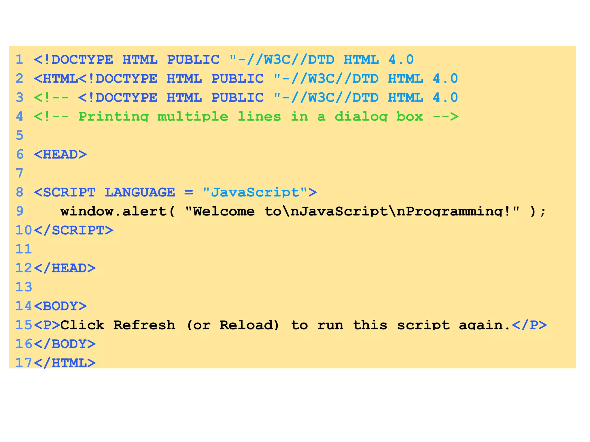 1 <!DOCTYPE HTML PUBLIC   &quot;-//W3C//DTD HTML 4.0 Transitional//EN&quot; > 2 <HTML<!DOCTYPE HTML PUBLIC   &quot;-//W3C//DTD HTML 4.0 Transitional//EN&quot; > > 3 <!--  <!DOCTYPE HTML PUBLIC   &quot;-//W3C//DTD HTML 4.0 Transitional//EN&quot; > Fig. 8.4: welcome.html --> 4 <!-- Printing multiple lines in a dialog box --> 5 6 <HEAD> 7 8 <SCRIPT LANGUAGE =  &quot;JavaScript&quot; > 9   window.alert( &quot;Welcome to\nJavaScript\nProgramming!&quot; ); 10 </SCRIPT> 11 12 </HEAD> 13 14 <BODY> 15 <P> Click Refresh (or Reload) to run this script again. </P>  16 </BODY> 17 </HTML> 