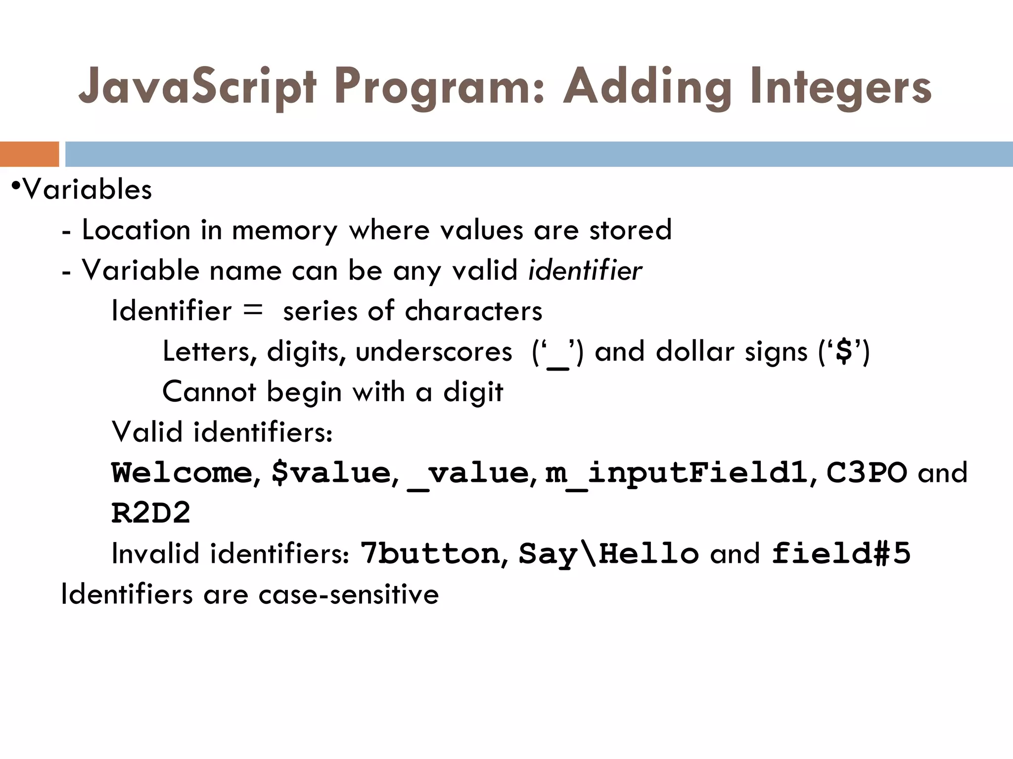 JavaScript Program: Adding Integers Variables  -  Location in memory where values are stored -  Variable name can be any valid  identifier Identifier =  series of characters  Letters, digits, underscores  (‘ _ ’) and dollar signs (‘ $ ’)  Cannot begin with a digit Valid identifiers:  Welcome ,  $value ,  _value ,  m_inputField1 ,  C3PO  and  R2D2 Invalid identifiers:  7button ,  Say\Hello  and  field#5 Identifiers are case-sensitive 