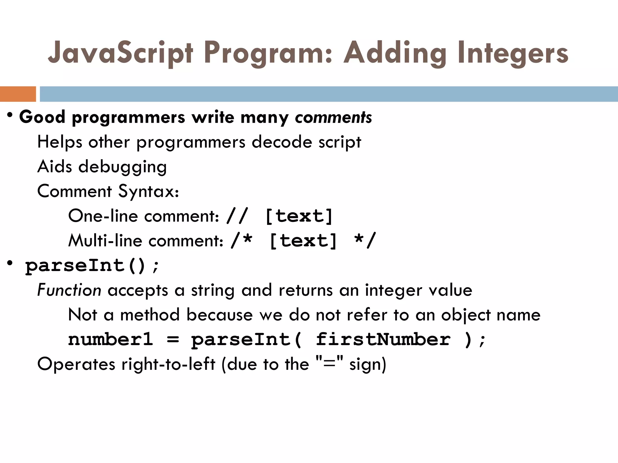 JavaScript Program: Adding Integers Good programmers write many  comments Helps other programmers decode script Aids debugging Comment Syntax: One-line comment:  // [text] Multi-line comment:  /* [text] */   parseInt();   Function  accepts a string and returns an integer value Not a method because we do not refer to an object name number1 = parseInt( firstNumber ); Operates right-to-left (due to the &quot;=&quot; sign) 