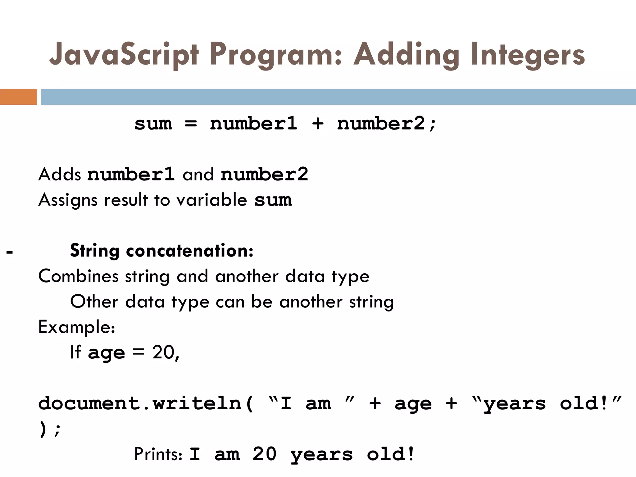 JavaScript Program: Adding Integers sum = number1 + number2;   Adds  number1  and  number2   Assigns result to variable  sum - String concatenation: Combines string and another data type Other data type can be another string Example:  If  age  = 20,  document.writeln( “I am ” + age + “years old!” ); Prints:  I am 20 years old! 