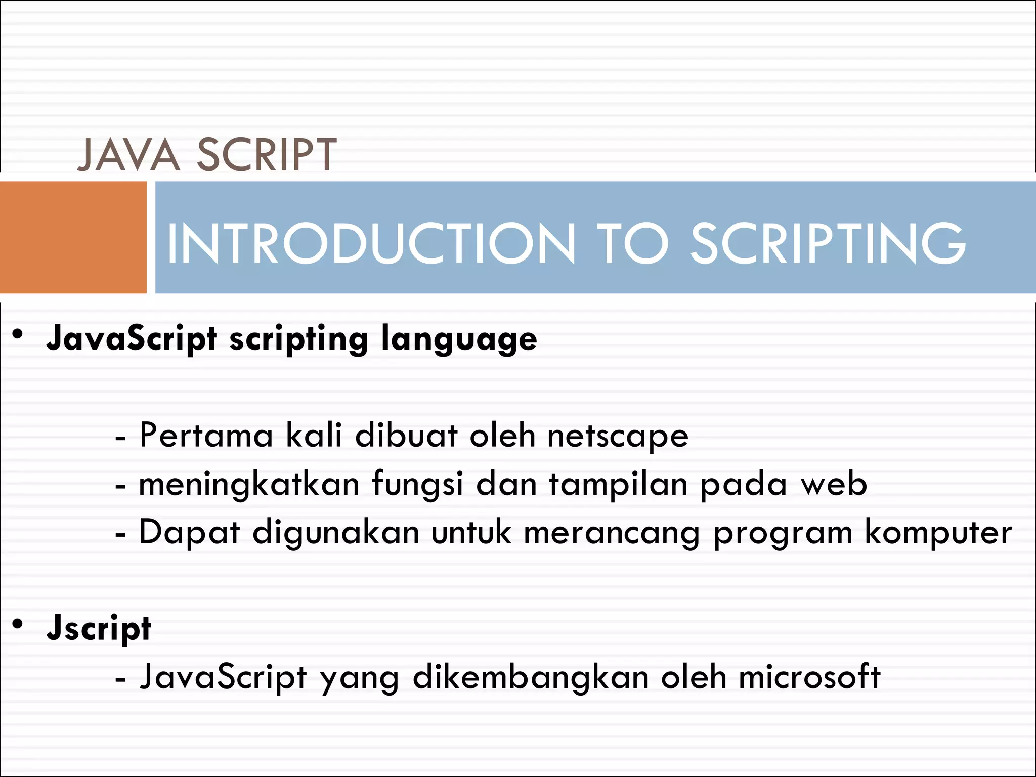 INTRODUCTION TO SCRIPTING JAVA SCRIPT JavaScript scripting language - Pertama kali dibuat oleh netscape - meningkatkan fungsi dan tampilan pada web - Dapat digunakan untuk merancang program komputer Jscript - JavaScript yang dikembangkan oleh microsoft 