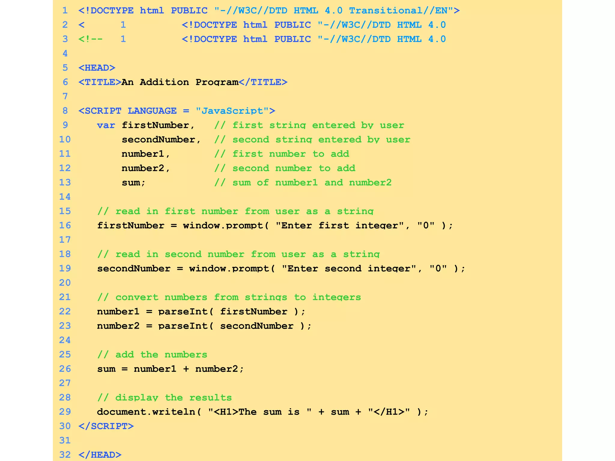 1 <!DOCTYPE html PUBLIC   &quot;-//W3C//DTD HTML 4.0 Transitional//EN&quot; > 2 < 1 <!DOCTYPE html PUBLIC   &quot;-//W3C//DTD HTML 4.0 Transitional//EN&quot; > HTML> 3 <!-- 1 <!DOCTYPE html PUBLIC   &quot;-//W3C//DTD HTML 4.0 Transitional//EN&quot; > Fig. 8.6: Addition.html --> 4 5 <HEAD> 6 <TITLE> An Addition Program </TITLE> 7 8 <SCRIPT LANGUAGE =  &quot;JavaScript&quot; > 9   var  firstNumber,  // first string entered by user 10   secondNumber,  // second string entered by user 11   number1,  // first number to add 12   number2,  // second number to add 13   sum;  // sum of number1 and number2 14 15   // read in first number from user as a string 16   firstNumber = window.prompt( &quot;Enter first integer&quot;, &quot;0&quot; ); 17 18   // read in second number from user as a string 19   secondNumber = window.prompt( &quot;Enter second integer&quot;, &quot;0&quot; ); 20 21   // convert numbers from strings to integers 22   number1 = parseInt( firstNumber );  23   number2 = parseInt( secondNumber ); 24 25   // add the numbers 26   sum = number1 + number2; 27 28   // display the results 29   document.writeln( &quot;<H1>The sum is &quot; + sum + &quot;</H1>&quot; ); 30 </SCRIPT> 31 32 </HEAD> 