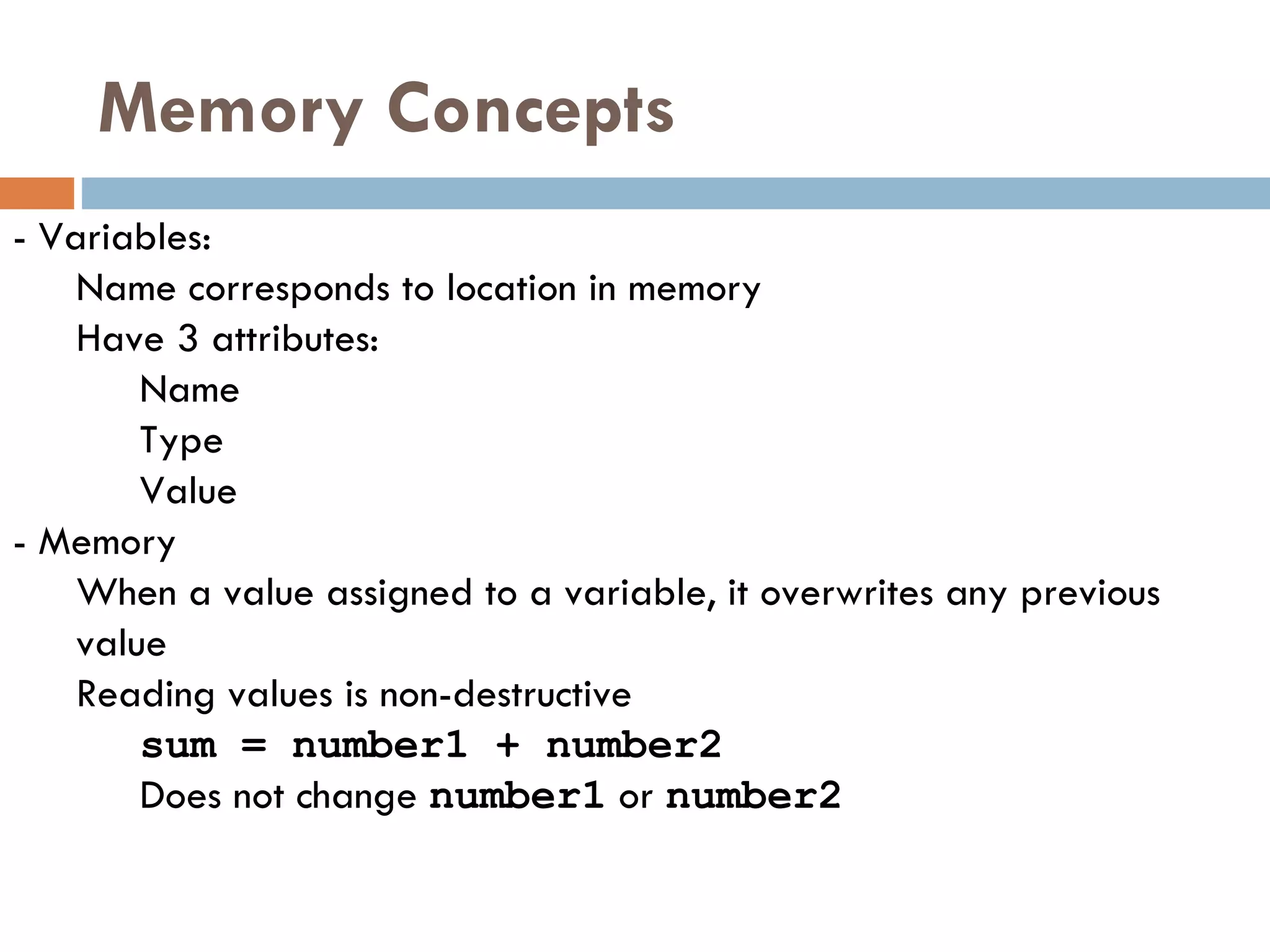 Memory Concepts -  Variables: Name corresponds to location in memory Have 3 attributes: Name Type Value -  Memory When a value assigned to a variable, it overwrites any previous value Reading values is non-destructive sum = number1 + number2 Does not change  number1  or  number2 