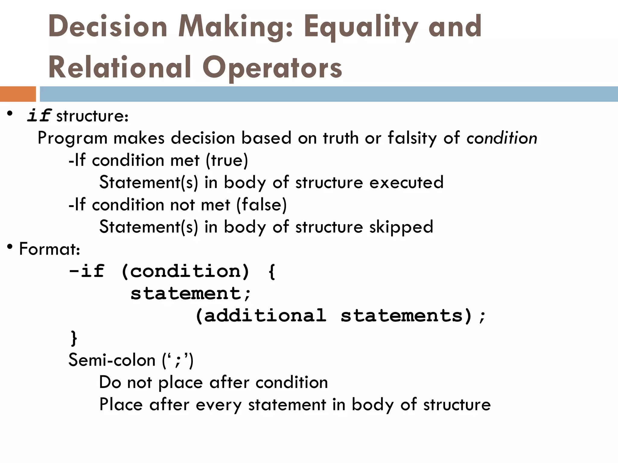 Decision Making: Equality and Relational Operators if  structure: Program makes decision based on truth or falsity of  condition - If condition met (true)  Statement(s) in body of structure executed - If condition not met (false)  Statement(s) in body of structure skipped Format: - if (condition) { statement; (additional statements); } Semi-colon (‘ ; ’)  Do not place after condition Place after every statement in body of structure 