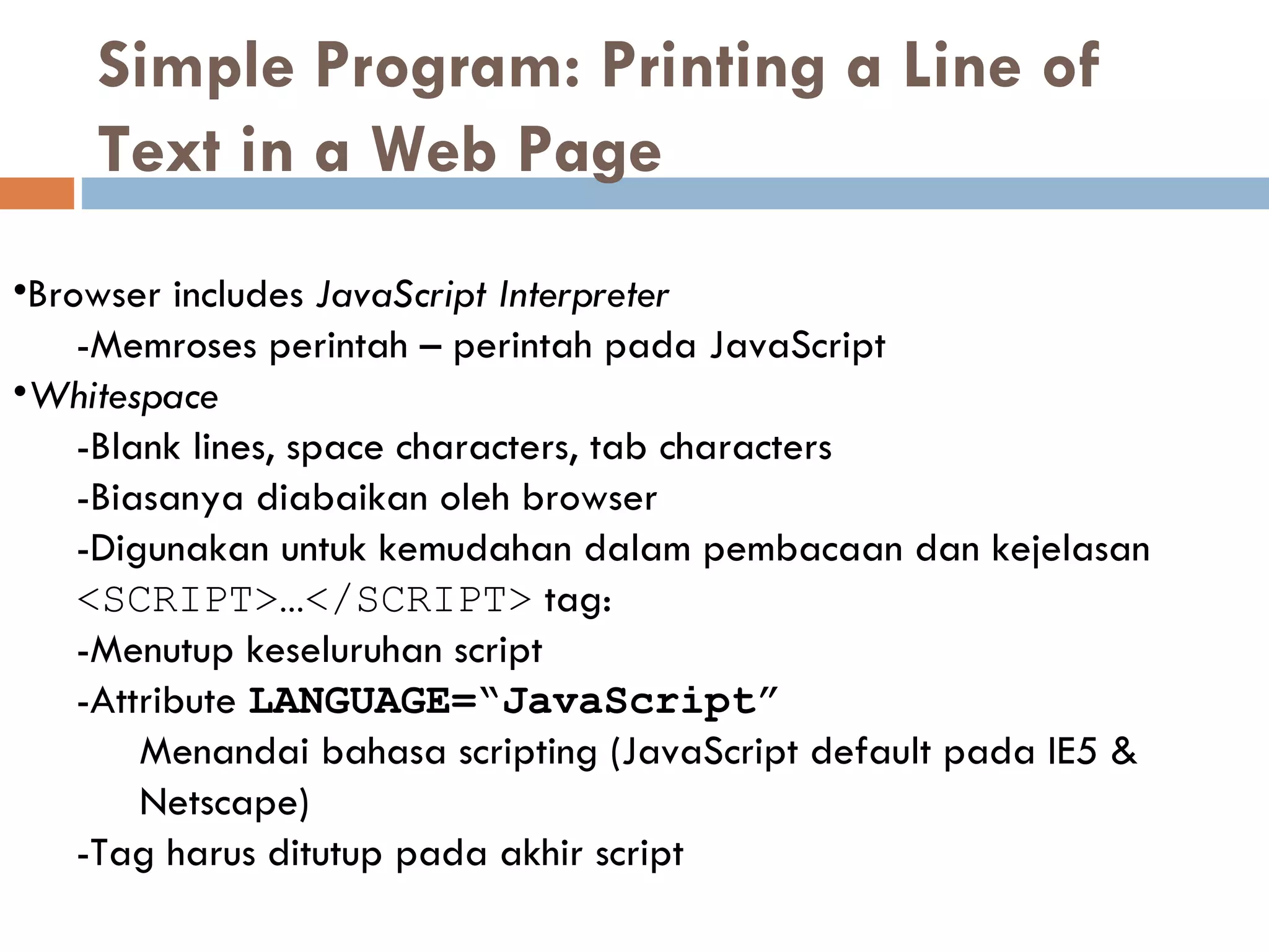 Simple Program: Printing a Line of Text in a Web Page  Browser includes  JavaScript Interpreter   -Memroses perintah – perintah pada JavaScript Whitespace   - Blank lines, space characters, tab characters -Biasanya diabaikan oleh browser -Digunakan untuk kemudahan dalam pembacaan dan kejelasan <SCRIPT>…</SCRIPT>  tag: -Menutup keseluruhan script - Attribute  LANGUAGE=“JavaScript”   Menandai bahasa scripting  (JavaScript default  pada  IE5 & Netscape) -Tag harus ditutup pada akhir script 