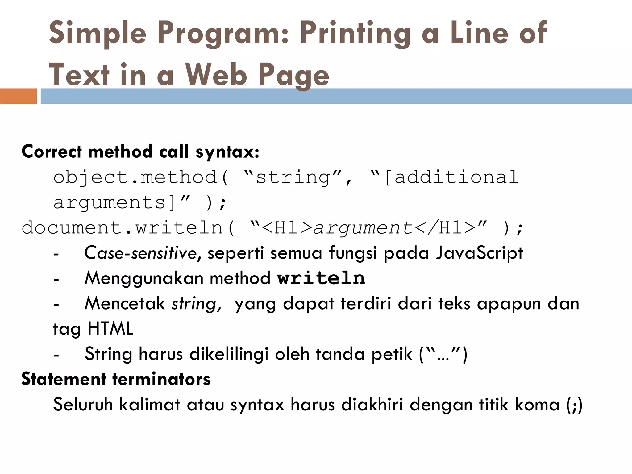 Simple Program: Printing a Line of Text in a Web Page  Correct method call syntax: object.method( “string”, “[additional arguments]” ); document.writeln( “<H1 >argument</ H1>” ); - Case-sensitive ,  seperti semua fungsi pada  JavaScrip t - Menggunakan method   writeln - Mencetak  string,  yang dapat terdiri dari teks apapun dan tag HTML - String harus dikelilingi oleh tanda petik  ( “…” ) Statement terminators Seluruh kalimat atau syntax harus diakhiri dengan titik koma (;) 