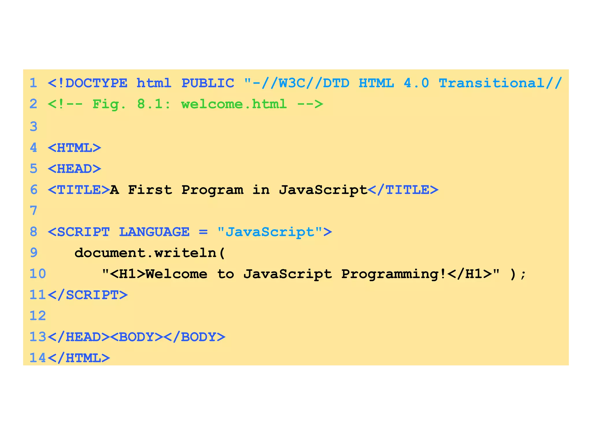 1 <!DOCTYPE html PUBLIC   &quot;-//W3C//DTD HTML 4.0 Transitional//EN&quot; > 2 <!-- Fig. 8.1: welcome.html --> 3 4 <HTML> 5 <HEAD>  6 <TITLE> A First Program in JavaScript </TITLE> 7 8 <SCRIPT LANGUAGE =  &quot;JavaScript&quot; > 9   document.writeln( 10   &quot;<H1>Welcome to JavaScript Programming!</H1>&quot; ); 11 </SCRIPT> 12 13 </HEAD><BODY></BODY> 14 </HTML> 