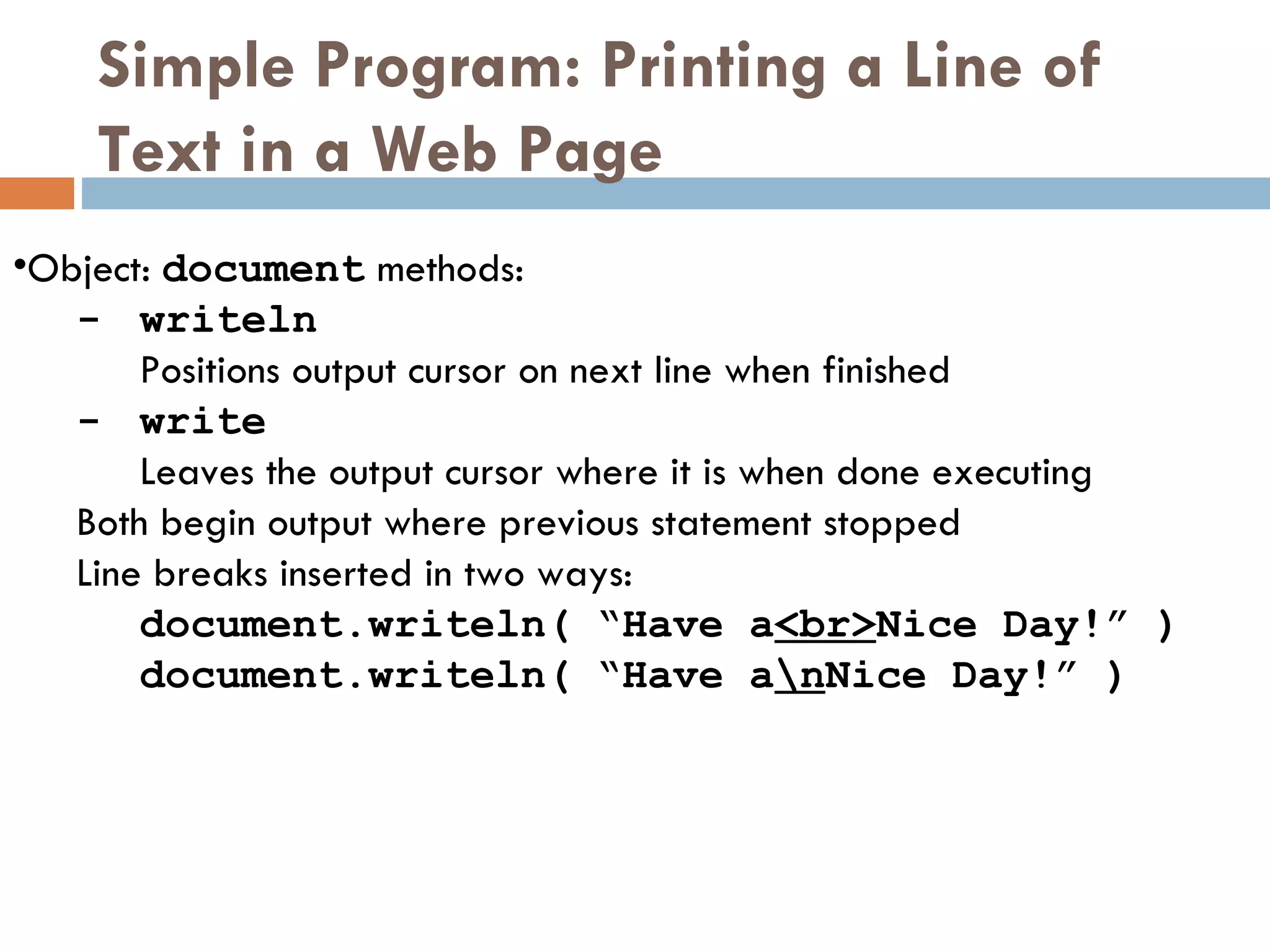 Simple Program: Printing a Line of Text in a Web Page  Object:   document  methods: - writeln   Positions output cursor on next line when finished - write   Leaves the output cursor where it is when done executing Both begin output where previous statement stopped Line breaks inserted in two ways: document.writeln( “Have a <br> Nice Day!” ) document.writeln( “Have a \n Nice Day!” ) 