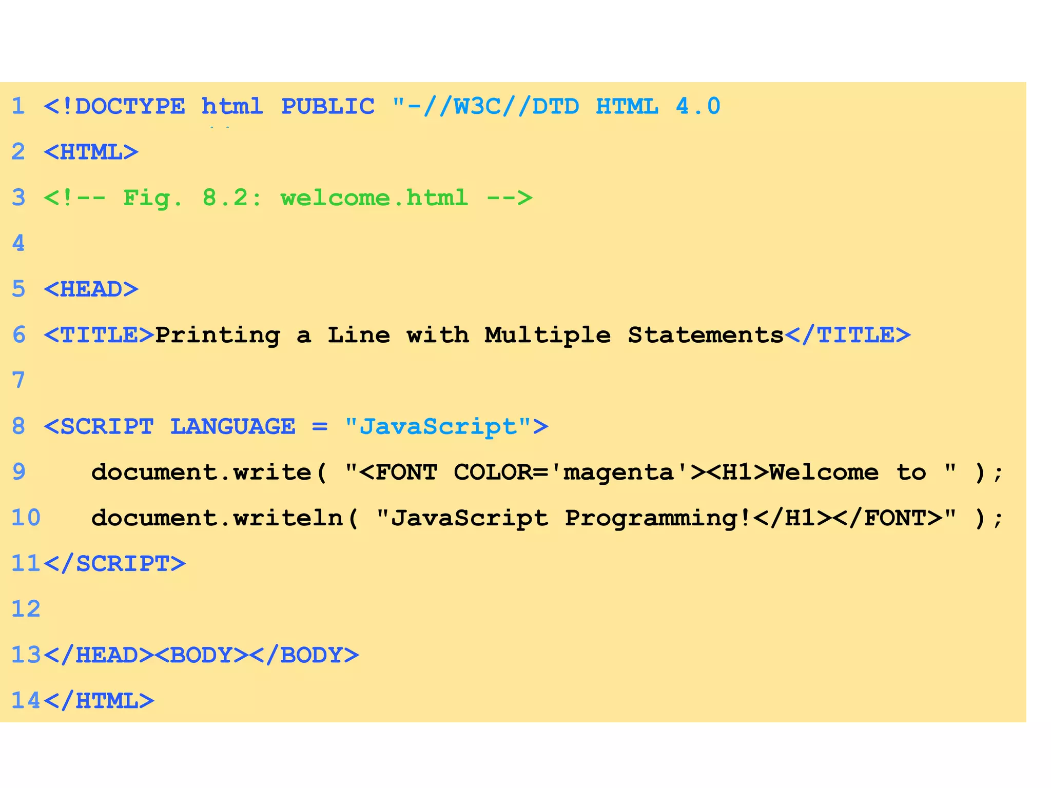 1 <!DOCTYPE html PUBLIC  &quot;-//W3C//DTD HTML 4.0 Transitional//EN&quot; > 2 <HTML> 3 <!-- Fig. 8.2: welcome.html --> 4 5 <HEAD> 6 <TITLE> Printing a Line with Multiple Statements </TITLE>  7 8 <SCRIPT LANGUAGE =  &quot;JavaScript&quot; > 9   document.write( &quot;<FONT COLOR='magenta'><H1>Welcome to &quot; ); 10   document.writeln( &quot;JavaScript Programming!</H1></FONT>&quot; ); 11 </SCRIPT> 12 13 </HEAD><BODY></BODY> 14 </HTML> 
