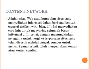 CONTENT NETWORK Adalah situs Web atau kumpulan situs yang menyediakan informasi dalam berbagai bentuk (seperti artikel, wiki, blog, dll). Ini menyediakan cara lain untuk menyaring sejumlah besar informasi di Internet, dengan memungkinkan pengguna untuk pergi ke terpercaya situs yang telah disortir melalui banyak sumber untuk mencari yang terbaik telah menyediakan konten atau konten sendiri. 