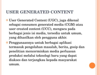 USER GENERATED CONTENT User Generated Content (UGC), juga dikenal sebagai consumen generated media (CGM) atau user created content (UCC), mengacu pada berbagai jenis isi media, tersedia untuk umum, yang dihasilkan oleh pengguna akhir. Penggunaannya untuk berbagai aplikasi termasuk pengolahan masalah, berita, gosip dan penelitian mencerminkan media perluasan produksi melalui teknologi baru yang dapat diakses dan terjangkau kepada masyarakat umum. 