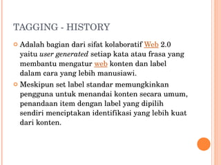 TAGGING - HISTORY Adalah bagian dari sifat kolaboratif  Web  2.0 yaitu  user generated  setiap kata atau frasa yang membantu mengatur  web  konten dan label dalam cara yang lebih manusiawi. Meskipun set label standar memungkinkan pengguna untuk menandai konten secara umum, penandaan item dengan label yang dipilih sendiri menciptakan identifikasi yang lebih kuat dari konten. 