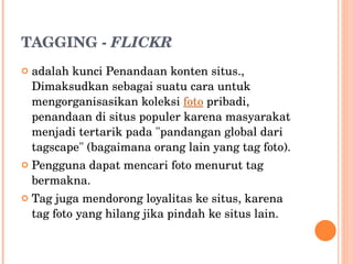 TAGGING -  FLICKR adalah kunci Penandaan konten situs., Dimaksudkan sebagai suatu cara untuk mengorganisasikan koleksi  foto  pribadi, penandaan di situs populer karena masyarakat menjadi tertarik pada "pandangan global dari tagscape" (bagaimana orang lain yang tag foto). Pengguna dapat mencari foto menurut tag bermakna.  Tag juga mendorong loyalitas ke situs, karena tag foto yang hilang jika pindah ke situs lain. 