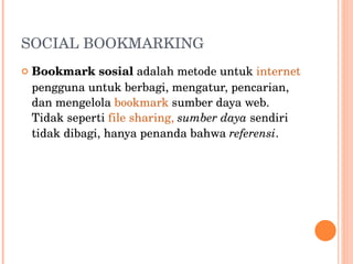 SOCIAL BOOKMARKING  Bookmark sosial  adalah metode untuk  internet  pengguna untuk berbagi, mengatur, pencarian, dan mengelola  bookmark  sumber daya web. Tidak seperti  file sharing,   sumber daya  sendiri tidak dibagi, hanya penanda bahwa  referensi . 