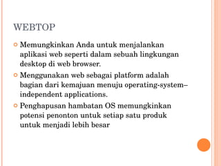 WEBTOP Memungkinkan Anda untuk menjalankan aplikasi web seperti dalam sebuah lingkungan desktop di web browser. Menggunakan web sebagai platform adalah bagian dari kemajuan menuju operating-system–independent applications. Penghapusan hambatan OS memungkinkan potensi penonton untuk setiap satu produk untuk menjadi lebih besar 
