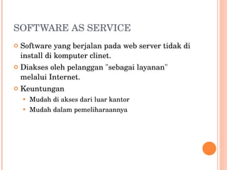 SOFTWARE AS SERVICE Software yang berjalan pada web server tidak di install di komputer clinet. Diakses oleh pelanggan "sebagai layanan" melalui Internet. Keuntungan Mudah di akses dari luar kantor Mudah dalam pemeliharaannya 