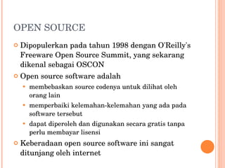 OPEN SOURCE Dipopulerkan pada tahun 1998 dengan O'Reilly's Freeware Open Source Summit, yang sekarang dikenal sebagai OSCON Open source software adalah membebaskan source codenya untuk dilihat oleh orang lain memperbaiki kelemahan-kelemahan yang ada pada software tersebut dapat diperoleh dan digunakan secara gratis tanpa perlu membayar lisensi Keberadaan open source software ini sangat ditunjang oleh internet 