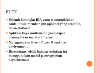 FLEX Sebuah kerangka RIA yang memungkinkan Anda untuk membangun aplikasi yang scalable, cross-platform Aplikasi kaya multimedia yang dapat disampaikan melalui Internet Menggunakan Flash Player 9 runtime environment Berorientasi objek bahasa scripting ini menggunakan model pemrograman asynchronous 