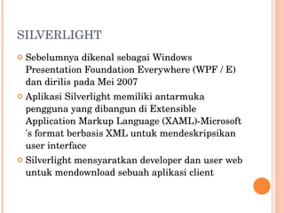 SILVERLIGHT Sebelumnya dikenal sebagai Windows Presentation Foundation Everywhere (WPF / E) dan dirilis pada Mei 2007 Aplikasi Silverlight memiliki antarmuka pengguna yang dibangun di Extensible Application Markup Language (XAML)-Microsoft 's format berbasis XML untuk mendeskripsikan user interface Silverlight mensyaratkan developer dan user web untuk mendownload sebuah aplikasi client 