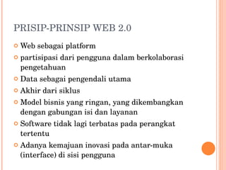 PRISIP-PRINSIP WEB 2.0 Web sebagai platform partisipasi dari pengguna dalam berkolaborasi  pengetahuan Data sebagai pengendali utama Akhir dari siklus Model bisnis yang ringan, yang dikembangkan dengan gabungan isi dan layanan Software tidak lagi terbatas pada perangkat tertentu Adanya kemajuan inovasi pada antar-muka  (interface) di sisi pengguna 