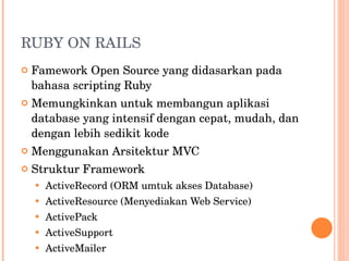RUBY ON RAILS Famework Open Source yang didasarkan pada bahasa scripting Ruby Memungkinkan untuk membangun aplikasi database yang intensif dengan cepat, mudah, dan dengan lebih sedikit kode Menggunakan Arsitektur MVC Struktur Framework ActiveRecord (ORM umtuk akses Database) ActiveResource (Menyediakan Web Service) ActivePack ActiveSupport ActiveMailer 