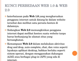 KUNCI PERBEDAAN WEB 1.0 & WEB 2.0 keterbatasan pada  Web 1.0  yang mengharuskan pengguna internet untuk datang ke dalam website tersebut dan melihat satu persatu konten di dalamnya. Sedangkan  Web 2.0  memungkinkan pengguna internet dapat melihat  konten suatu website tanpa harus berkunjung ke alamat situs yang  bersangkutan. Kemampuan  Web 2.0  dalam melakukan aktivitas drag and drop, auto complete, chat, dan voice seperti layaknya aplikasi desktop, bahkan berlaku seperti sistem operasi, dengan menggunakan dukungan AJAX  atau berbagai plug-in (API) yang ada di internet. 