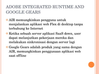 ADOBE INTEGRATED RUNTIME AND GOOGLE GEARS AIR memungkinkan pengguna untuk menjalankan aplikasi web Flex di desktop tanpa terhubung ke Internet Ketika sebuah server aplikasi SaaS down,  user dapat melanjutkan pekerjaan mereka dan melakukan sinkronisasi dengan server lagi Google Gears adalah produk yang sama dengan AIR, memungkinkan penggunaan aplikasi web saat offline 