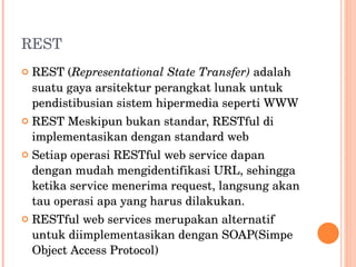 REST REST ( Representational State Transfer)  adalah suatu gaya arsitektur perangkat lunak untuk pendistibusian sistem hipermedia seperti WWW REST Meskipun bukan standar, RESTful di implementasikan dengan standard web Setiap operasi RESTful web service dapan dengan mudah mengidentifikasi URL, sehingga ketika service menerima request, langsung akan tau operasi apa yang harus dilakukan. RESTful web services merupakan alternatif untuk diimplementasikan dengan SOAP(Simpe Object Access Protocol) 