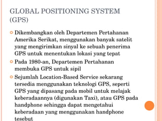 GLOBAL POSITIONING SYSTEM (GPS) Dikembangkan oleh Departemen Pertahanan Amerika Serikat, menggunakan banyak satelit yang mengirimkan sinyal ke sebuah penerima GPS untuk menentukan lokasi yang tepat Pada 1980-an, Departemen Pertahanan membuka GPS untuk sipil Sejumlah Location-Based Service sekarang tersedia menggunakan teknologi GPS, seperti GPS yang dipasang pada mobil untuk melajak keberadaannya (digunakan Taxi), atau GPS pada handphone sehingga dapat mengetahui keberadaan yang menggunakan handphone tesebut  