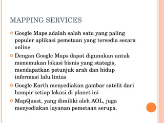 MAPPING SERVICES Google Maps adalah salah satu yang paling populer aplikasi pemetaan yang tersedia secara online Dengan Google Maps dapat digunakan untuk menemukan lokasi bisnis yang stategis,  mendapatkan petunjuk arah dan hidup informasi lalu lintas Google Earth menyediakan gambar satelit dari hampir setiap lokasi di planet ini MapQuest, yang dimiliki oleh AOL, juga menyediakan layanan pemetaan serupa.  