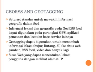 GEORSS AND GEOTAGGING Satu set standar untuk mewakili informasi geografis dalam feed Informasi lokasi dan geografis pada GeoRSS feed dapat digunakan pada perangkat GPS, aplikasi pemetaan dan location base service lainnya Geotagging dapat digunakan untuk menambah informasi lokasi (bujur, lintang, dll) ke situs web, gambar, RSS feed, video dan banyak lagi Situs Web yang dapat menentukan lokasi pengguna dengan melihat alamat IP 