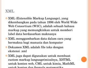 XML XML (Extensible Markup Language), yang dikembangkan pada tahun 1996 oleh World Wide Web Consortium (W3C), adalah sebuah bahasa markup yang memungkinkan untuk memberi label data berdasarkan maknanya XML menggambarkan data dalam cara yang bermakna bagi manusia dan komputer Dokumen XML adalah file teks dengan ekstensi .xml XML juga dapat digunakan untuk membuat custom markup language(misalnya, XHTML untuk konten web, CML untuk kimia, MathML untuk konten dan formula matematika 
