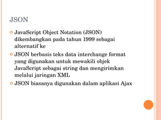 JSON JavaScript Object Notation (JSON) dikembangkan pada tahun 1999 sebagai alternatif ke  JSON berbasis teks data interchange format yang digunakan untuk mewakili objek JavaScript sebagai string dan mengirimkan melalui jaringan XML JSON biasanya digunakan dalam aplikasi Ajax 