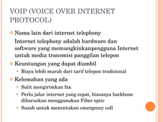 VOIP (VOICE OVER INTERNET PROTOCOL) Nama lain dari internet telephony Internet telephony adalah hardware dan software yang memungkinkan pengguna Internet untuk media transmisi panggilan telepon Keuntungan yang dapat diambil Biaya lebih murah dari tarif telepon tradisional Kelemahan yang ada Sulit mengirimkan fax Perlu jalur internet yang cepat, biasanya backbone diharuskan menggunakan Fiber optic Susah untuk menentukan emergency call 