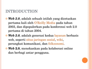 INTRODUCTION Web 2.0 , adalah sebuah istilah yang dicetuskan pertama kali oleh  O'Reilly Media  pada tahun 2003, dan dipopulerkan pada konferensi web 2.0 pertama di tahun 2004. Web 2.0 ,   adalah generasi kedua  layanan  berbasis web, seperti  situs jaringan sosial ,  wiki , perangkat komunikasi, dan  folksonomi . Web  2.0 , menekankan pada kolaborasi online dan berbagi antar pengguna. 