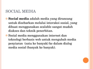 SOCIAL MEDIA Social media  adalah media yang dirancang untuk disebarkan melalui interaksi sosial, yang dibuat menggunakan scalable sangat mudah diakses dan teknik penerbitan. Social media menggunakan internet dan teknologi berbasis web untuk mengubah media penyiaran  (satu ke banyak) ke dalam dialog media sosial (banyak ke banyak). 