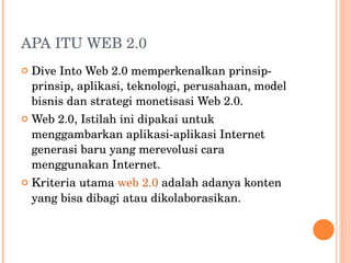 APA ITU WEB 2.0 Dive Into Web 2.0 memperkenalkan prinsip-prinsip, aplikasi, teknologi, perusahaan, model bisnis dan strategi monetisasi Web 2.0. Web 2.0, Istilah ini dipakai untuk menggambarkan aplikasi-aplikasi Internet generasi baru yang merevolusi cara menggunakan Internet. Kriteria utama  web 2.0   adalah adanya konten yang bisa dibagi atau dikolaborasikan. 