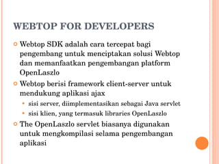 WEBTOP FOR DEVELOPERS Webtop SDK adalah cara tercepat bagi pengembang untuk menciptakan solusi Webtop dan memanfaatkan pengembangan platform OpenLaszlo Webtop berisi framework client-server untuk mendukung aplikasi ajax sisi server, diimplementasikan sebagai Java servlet sisi klien, yang termasuk libraries OpenLaszlo The OpenLaszlo servlet biasanya digunakan untuk mengkompilasi selama pengembangan aplikasi 