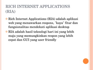 RICH INTERNET APPLICATIONS (RIA) Rich Internet Applications (RIA) adalah aplikasi web yang menawarkan respons, "kaya" fitur dan fungsionalitas mendekati aplikasi desktop RIA adalah hasil teknologi hari ini yang lebih maju yang memungkinkan respon yang lebih cepat dan GUI yang user friendly 