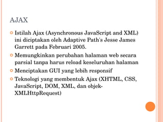 AJAX Istilah Ajax (Asynchronous JavaScript and XML) ini diciptakan oleh Adaptive Path's Jesse James Garrett pada Februari 2005. Memungkinkan perubahan halaman web secara parsial t anpa harus reload keseluruhan halaman Menciptakan GUI yang lebih responsif Teknologi yang membentuk Ajax (XHTML, CSS, JavaScript, DOM, XML, dan objek-XMLHttpRequest) 