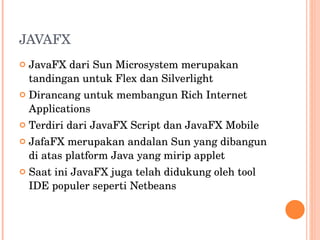 JAVAFX JavaFX dari Sun Microsystem merupakan tandingan untuk Flex dan Silverlight Dirancang untuk membangun Rich Internet Applications Terdiri dari JavaFX Script dan JavaFX Mobile JafaFX merupakan andalan Sun yang dibangun di atas platform Java yang mirip applet Saat ini JavaFX juga telah didukung oleh tool IDE populer seperti Netbeans 