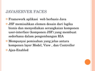 JAVASERVER FACES Framework aplikasi  web berbasis Java JSF memisahkan elemen desain dari logika bisnis dan menyediakan serangkaian komponen user-interface (komponen JSF) yang membuat sederhana dalam pengembangan RIA Mempunyai pemisahan yang jelas antara komponen layer Model, View , dan Controller Ajax-Enabled 