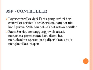 JSF - CONTROLLER Layer controller dari Faces yang terdiri dari controller servlet (FacesServlet), satu set file konfigurasi XML dan sebuah set action handler. FacesServlet bertanggung jawab untuk menerima permintaan dari client dan menjalankan operasi yang diperlukan untuk menghasilkan respon 