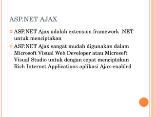 ASP.NET AJAX ASP.NET Ajax adalah extension framework .NET untuk menciptakan ASP.NET Ajax sangat mudah digunakan dalam Microsoft Visual Web Developer atau Microsoft Visual Studio untuk dengan cepat menciptakan Rich Internet Applications aplikasi Ajax-enabled 