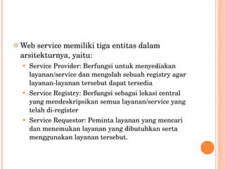 Web service memiliki tiga entitas dalam arsitekturnya, yaitu: Service Provider: Berfungsi untuk menyediakan layanan/service dan mengolah sebuah registry agar layanan-layanan tersebut dapat tersedia Service Registry: Berfungsi sebagai lokasi central yang mendeskripsikan semua layanan/service yang telah di-register Service Requestor: Peminta layanan yang mencari dan menemukan layanan yang dibutuhkan serta menggunakan layanan tersebut. 
