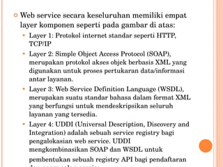Web service secara keseluruhan memiliki empat layer komponen seperti pada gambar di atas: Layer 1: Protokol internet standar seperti HTTP, TCP/IP Layer 2: Simple Object Access Protocol (SOAP), merupakan protokol akses objek berbasis XML yang digunakan untuk proses pertukaran data/informasi antar layanan. Layer 3: Web Service Definition Language (WSDL), merupakan suatu standar bahasa dalam format XML yang berfungsi untuk mendeskripsikan seluruh layanan yang tersedia. Layer 4: UDDI (Universal Description, Discovery and Integration) adalah sebuah service registry bagi pengalokasian web service. UDDI mengkombinasikan SOAP dan WSDL untuk pembentukan sebuah registry API bagi pendaftaran dan pengenalan service 