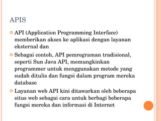 APIS API (Application Programming Interface) memberikan akses ke aplikasi dengan layanan eksternal dan  Sebagai contoh, API pemrograman tradisional, seperti Sun Java API, memungkinkan programmer untuk menggunakan metode yang sudah ditulis dan fungsi dalam program mereka database Layanan web API kini ditawarkan oleh beberapa situs web sebagai cara untuk berbagi beberapa fungsi mereka dan informasi di Internet 
