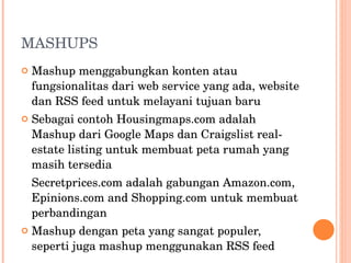 MASHUPS Mashup menggabungkan konten atau fungsionalitas dari web service yang ada, website dan RSS feed untuk melayani tujuan baru Sebagai contoh Housingmaps.com adalah Mashup dari Google Maps dan Craigslist real-estate listing untuk membuat peta rumah yang masih tersedia Secretprices.com adalah gabungan Amazon.com, Epinions.com and Shopping.com untuk membuat perbandingan Mashup dengan peta yang sangat populer, seperti juga mashup menggunakan RSS feed 