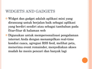 WIDGETS AND GADGETS Widget dan gadget adalah aplikasi mini yang dirancang untuk berjalan baik sebagai aplikasi yang berdiri sendiri atau sebagai tambahan pada fitur-fitur di halaman web Digunakan untuk mempersonalisasi pengalaman internet Anda dengan menampilkan real-time kondisi cuaca, agregasi RSS feed, melihat peta, menerima event remainder, menyediakan akses mudah ke mesin pencari dan banyak lagi 