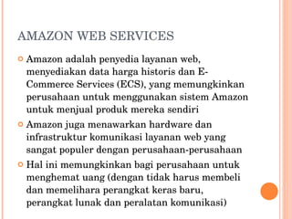 AMAZON WEB SERVICES Amazon adalah penyedia layanan web, menyediakan data harga historis dan E-Commerce Services (ECS), yang memungkinkan perusahaan untuk menggunakan sistem Amazon untuk menjual produk mereka sendiri Amazon juga menawarkan hardware dan infrastruktur komunikasi layanan web yang sangat populer dengan perusahaan-perusahaan Hal ini memungkinkan bagi perusahaan untuk menghemat uang (dengan tidak harus membeli dan memelihara perangkat keras baru, perangkat lunak dan peralatan komunikasi) 